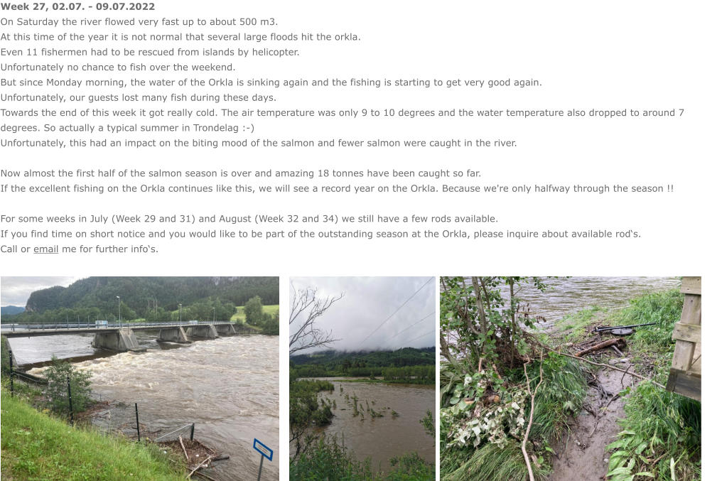 Week 27, 02.07. - 09.07.2022 On Saturday the river flowed very fast up to about 500 m3. At this time of the year it is not normal that several large floods hit the orkla. Even 11 fishermen had to be rescued from islands by helicopter. Unfortunately no chance to fish over the weekend. But since Monday morning, the water of the Orkla is sinking again and the fishing is starting to get very good again. Unfortunately, our guests lost many fish during these days. Towards the end of this week it got really cold. The air temperature was only 9 to 10 degrees and the water temperature also dropped to around 7 degrees. So actually a typical summer in Trondelag :-) Unfortunately, this had an impact on the biting mood of the salmon and fewer salmon were caught in the river.  Now almost the first half of the salmon season is over and amazing 18 tonnes have been caught so far.  If the excellent fishing on the Orkla continues like this, we will see a record year on the Orkla. Because we're only halfway through the season !!  For some weeks in July (Week 29 and 31) and August (Week 32 and 34) we still have a few rods available.  If you find time on short notice and you would like to be part of the outstanding season at the Orkla, please inquire about available rod‘s. Call or email me for further info‘s.