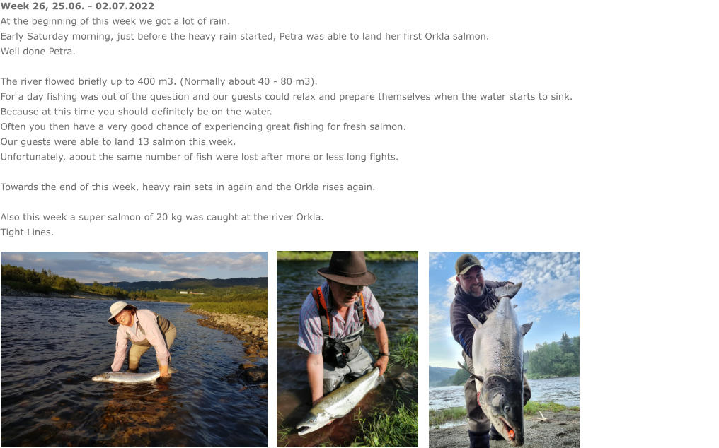 Week 26, 25.06. - 02.07.2022 At the beginning of this week we got a lot of rain. Early Saturday morning, just before the heavy rain started, Petra was able to land her first Orkla salmon. Well done Petra.  The river flowed briefly up to 400 m3. (Normally about 40 - 80 m3). For a day fishing was out of the question and our guests could relax and prepare themselves when the water starts to sink.  Because at this time you should definitely be on the water. Often you then have a very good chance of experiencing great fishing for fresh salmon. Our guests were able to land 13 salmon this week.  Unfortunately, about the same number of fish were lost after more or less long fights.  Towards the end of this week, heavy rain sets in again and the Orkla rises again.  Also this week a super salmon of 20 kg was caught at the river Orkla. Tight Lines.