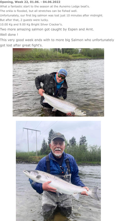 Opening, Week 22, 01.06. - 04.06.2022 What a fantastic start to the season at the Aunemo Lodge beat‘s. The orkla is flooded, but all stretches can be fished well. Unfortunately, our first big salmon was lost just 10 minutes after midnight. But after that, 2 guests were lucky. 10.00 Kg and 9.00 Kg Bright Silver Cracker's. Two more amazing salmon got caught by Espen and Arnt. Well done ! This very good week ends with to more big Salmon who unfortunately got lost after great fight‘s.