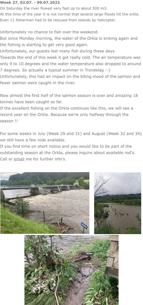 Week 27, 02.07. - 09.07.2022 On Saturday the river flowed very fast up to about 500 m3. At this time of the year it is not normal that several large floods hit the orkla. Even 11 fishermen had to be rescued from islands by helicopter.  Unfortunately no chance to fish over the weekend. But since Monday morning, the water of the Orkla is sinking again and the fishing is starting to get very good again. Unfortunately, our guests lost many fish during these days. Towards the end of this week it got really cold. The air temperature was only 9 to 10 degrees and the water temperature also dropped to around 7 degrees. So actually a typical summer in Trondelag :-) Unfortunately, this had an impact on the biting mood of the salmon and fewer salmon were caught in the river.  Now almost the first half of the salmon season is over and amazing 18 tonnes have been caught so far.  If the excellent fishing on the Orkla continues like this, we will see a record year on the Orkla. Because we're only halfway through the season !!  For some weeks in July (Week 29 and 31) and August (Week 32 and 34) we still have a few rods available.  If you find time on short notice and you would like to be part of the outstanding season at the Orkla, please inquire about available rod‘s. Call or email me for further info‘s.