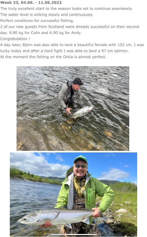 Week 23, 04.06. - 11.06.2022 The truly excellent start to the season looks set to continue seamlessly. The water level is sinking slowly and continuously. Perfect conditions for successful fishing. 2 of our new guests from Scotland were already successful on their second day. 9.80 kg for Colin and 6.90 kg for Andy. Congratulation ! A day later, Björn was also able to land a beautiful female with 102 cm. I was lucky today and after a hard fight I was able to land a 97 cm salmon. At the moment the fishing on the Orkla is almost perfect.