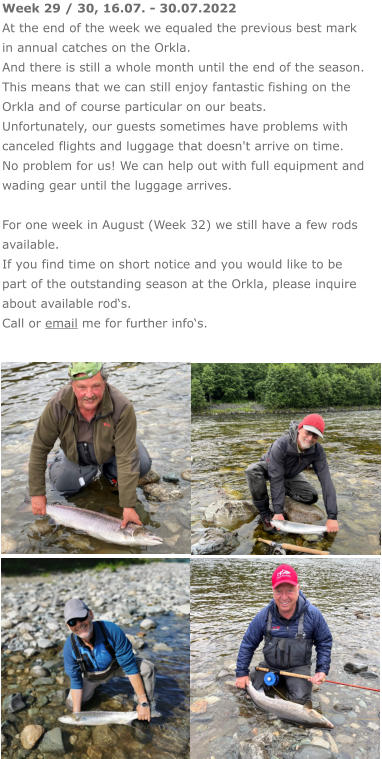 Week 29 / 30, 16.07. - 30.07.2022 At the end of the week we equaled the previous best mark in annual catches on the Orkla. And there is still a whole month until the end of the season. This means that we can still enjoy fantastic fishing on the Orkla and of course particular on our beats. Unfortunately, our guests sometimes have problems with canceled flights and luggage that doesn't arrive on time. No problem for us! We can help out with full equipment and wading gear until the luggage arrives.  For one week in August (Week 32) we still have a few rods available.  If you find time on short notice and you would like to be part of the outstanding season at the Orkla, please inquire about available rod‘s. Call or email me for further info‘s.