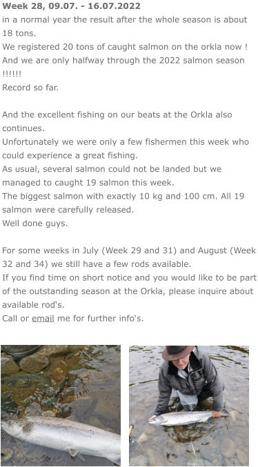 Week 28, 09.07. - 16.07.2022 in a normal year the result after the whole season is about 18 tons. We registered 20 tons of caught salmon on the orkla now ! And we are only halfway through the 2022 salmon season !!!!!! Record so far.  And the excellent fishing on our beats at the Orkla also continues. Unfortunately we were only a few fishermen this week who could experience a great fishing.  As usual, several salmon could not be landed but we managed to caught 19 salmon this week. The biggest salmon with exactly 10 kg and 100 cm. All 19 salmon were carefully released. Well done guys.  For some weeks in July (Week 29 and 31) and August (Week 32 and 34) we still have a few rods available.  If you find time on short notice and you would like to be part of the outstanding season at the Orkla, please inquire about available rod‘s. Call or email me for further info‘s.