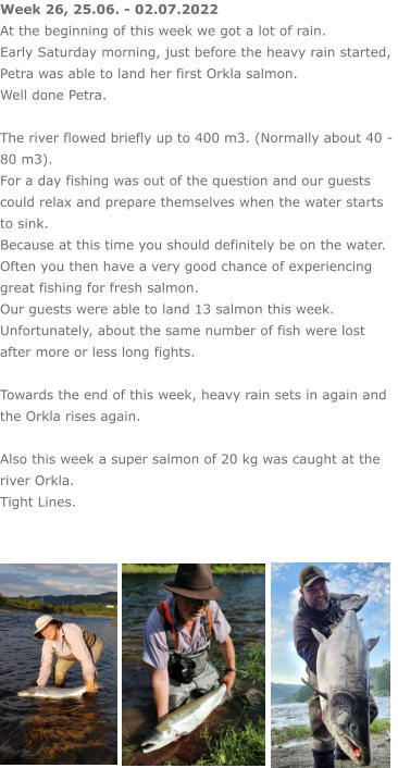 Week 26, 25.06. - 02.07.2022 At the beginning of this week we got a lot of rain. Early Saturday morning, just before the heavy rain started, Petra was able to land her first Orkla salmon. Well done Petra.  The river flowed briefly up to 400 m3. (Normally about 40 - 80 m3). For a day fishing was out of the question and our guests could relax and prepare themselves when the water starts to sink.  Because at this time you should definitely be on the water. Often you then have a very good chance of experiencing great fishing for fresh salmon. Our guests were able to land 13 salmon this week.  Unfortunately, about the same number of fish were lost after more or less long fights.  Towards the end of this week, heavy rain sets in again and the Orkla rises again.  Also this week a super salmon of 20 kg was caught at the river Orkla. Tight Lines.