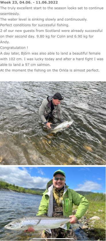 Week 23, 04.06. - 11.06.2022 The truly excellent start to the season looks set to continue seamlessly. The water level is sinking slowly and continuously. Perfect conditions for successful fishing. 2 of our new guests from Scotland were already successful on their second day. 9.80 kg for Colin and 6.90 kg for Andy. Congratulation ! A day later, Björn was also able to land a beautiful female with 102 cm. I was lucky today and after a hard fight I was able to land a 97 cm salmon. At the moment the fishing on the Orkla is almost perfect.