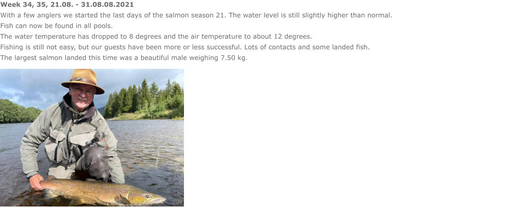 Week 34, 35, 21.08. - 31.08.08.2021 With a few anglers we started the last days of the salmon season 21. The water level is still slightly higher than normal.  Fish can now be found in all pools. The water temperature has dropped to 8 degrees and the air temperature to about 12 degrees. Fishing is still not easy, but our guests have been more or less successful. Lots of contacts and some landed fish.  The largest salmon landed this time was a beautiful male weighing 7.50 kg.