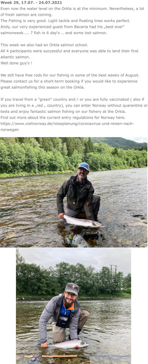 Week 29, 17.07. - 24.07.2021 Even now the water level on the Orkla is at the minimum. Nevertheless, a lot of fresh salmon are coming.  The Fishing is very good. Light tackle and floating lines works perfect.  Andy, our very experienced guest from Bavaria had his „best ever“ salmonweek….. 7 fish in 6 day‘s … and some lost salmon.  This week we also had an Orkla salmon school.  All 4 participants were successful and everyone was able to land their first atlantic salmon. Well done guy‘s !  We still have free rods for our fishing in some of the best weeks of August. Please contact us for a short-term booking if you would like to experience great salmonfishing this season on the Orkla.  If you travel from a "green" country and / or you are fully vaccinated ( also if you are living in a „red „ country), you can enter Norway without quarantine or tests and enjoy fantastic salmon fishing on our fishery at the Orkla. Find out more about the current entry regulations for Norway here. https://www.visitnorway.de/reiseplanung/coronavirus-und-reisen-nach-norwegen