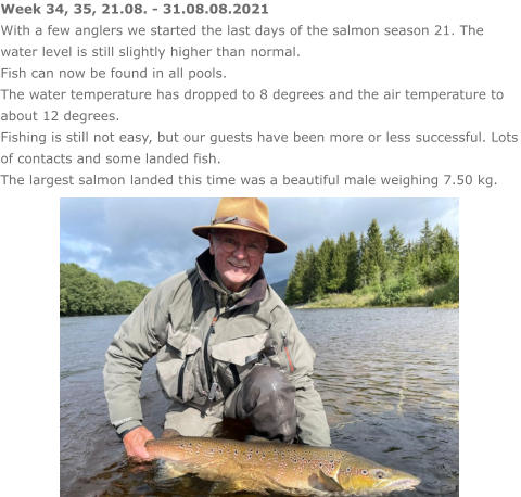 Week 34, 35, 21.08. - 31.08.08.2021 With a few anglers we started the last days of the salmon season 21. The water level is still slightly higher than normal.  Fish can now be found in all pools. The water temperature has dropped to 8 degrees and the air temperature to about 12 degrees. Fishing is still not easy, but our guests have been more or less successful. Lots of contacts and some landed fish.  The largest salmon landed this time was a beautiful male weighing 7.50 kg.