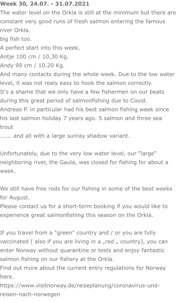 Week 30, 24.07. - 31.07.2021 The water level on the Orkla is still at the minimum but there are constant very good runs of fresh salmon entering the famous river Orkla. big fish too. A perfect start into this week. Antje 100 cm / 10,30 Kg.Andy 99 cm / 10.20 Kg. And many contacts during the whole week. Due to the low water level, it was not realy easy to hook the salmon correctly. It's a shame that we only have a few fishermen on our beats during this great period of salmonfishing due to Covid. Andreas P. in particular had his best salmon fishing week since his last salmon holiday 7 years ago. 5 salmon and three sea trout  ...... and all with a large sunray shadow variant.  Unfortunately, due to the very low water level, our "large" neighboring river, the Gaula, was closed for fishing for about a week.  We still have free rods for our fishing in some of the best weeks for August. Please contact us for a short-term booking if you would like to experience great salmonfishing this season on the Orkla.  If you travel from a "green" country and / or you are fully vaccinated ( also if you are living in a „red „ country), you can enter Norway without quarantine or tests and enjoy fantastic salmon fishing on our fishery at the Orkla. Find out more about the current entry regulations for Norway here. https://www.visitnorway.de/reiseplanung/coronavirus-und-reisen-nach-norwegen