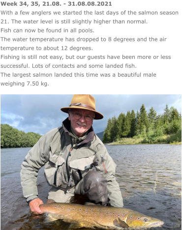 Week 34, 35, 21.08. - 31.08.08.2021 With a few anglers we started the last days of the salmon season 21. The water level is still slightly higher than normal.  Fish can now be found in all pools. The water temperature has dropped to 8 degrees and the air temperature to about 12 degrees. Fishing is still not easy, but our guests have been more or less successful. Lots of contacts and some landed fish.  The largest salmon landed this time was a beautiful male weighing 7.50 kg.