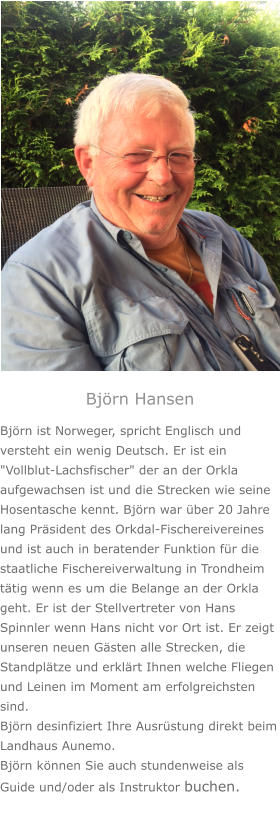 Björn Hansen Björn ist Norweger, spricht Englisch und versteht ein wenig Deutsch. Er ist ein "Vollblut-Lachsfischer" der an der Orkla aufgewachsen ist und die Strecken wie seine Hosentasche kennt. Björn war über 20 Jahre lang Präsident des Orkdal-Fischereivereines und ist auch in beratender Funktion für die staatliche Fischereiverwaltung in Trondheim tätig wenn es um die Belange an der Orkla geht. Er ist der Stellvertreter von Hans Spinnler wenn Hans nicht vor Ort ist. Er zeigt unseren neuen Gästen alle Strecken, die Standplätze und erklärt Ihnen welche Fliegen und Leinen im Moment am erfolgreichsten sind. Björn desinfiziert Ihre Ausrüstung direkt beim Landhaus Aunemo.  Björn können Sie auch stundenweise als Guide und/oder als Instruktor buchen.